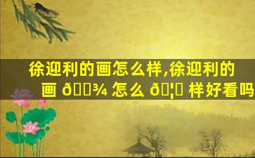 徐迎利的画怎么样,徐迎利的画 🌾 怎么 🦋 样好看吗
